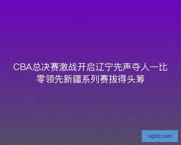 CBA总决赛激战开启辽宁先声夺人一比零领先新疆系列赛拔得头筹