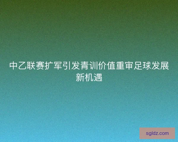 中乙联赛扩军引发青训价值重审足球发展新机遇