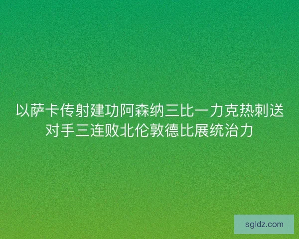 以萨卡传射建功阿森纳三比一力克热刺送对手三连败北伦敦德比展统治力